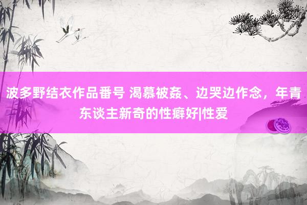 波多野结衣作品番号 渴慕被姦、边哭边作念，年青东谈主新奇的性癖好|性爱