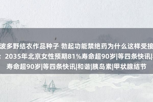 波多野结衣作品种子 勃起功能禁绝药为什么这样受接待；生酮饮食已翻车；2035年北京女性预期81%寿命超90岁|等四条快讯|和谐|胰岛素|甲状腺结节