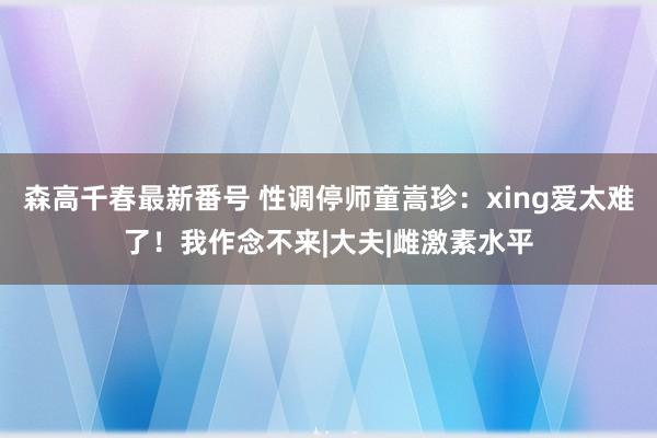 森高千春最新番号 性调停师童嵩珍：xing爱太难了！我作念不来|大夫|雌激素水平