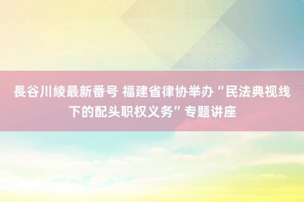 長谷川綾最新番号 福建省律协举办“民法典视线下的配头职权义务”专题讲座