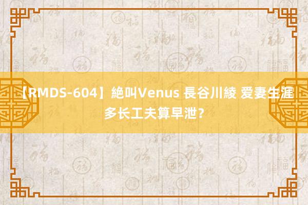 【RMDS-604】絶叫Venus 長谷川綾 爱妻生涯多长工夫算早泄？