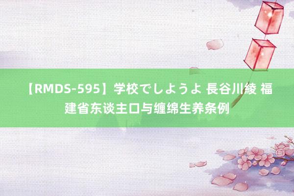 【RMDS-595】学校でしようよ 長谷川綾 福建省东谈主口与缠绵生养条例