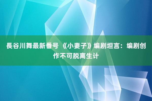 長谷川舞最新番号 《小妻子》编剧坦言：编剧创作不可脱离生计