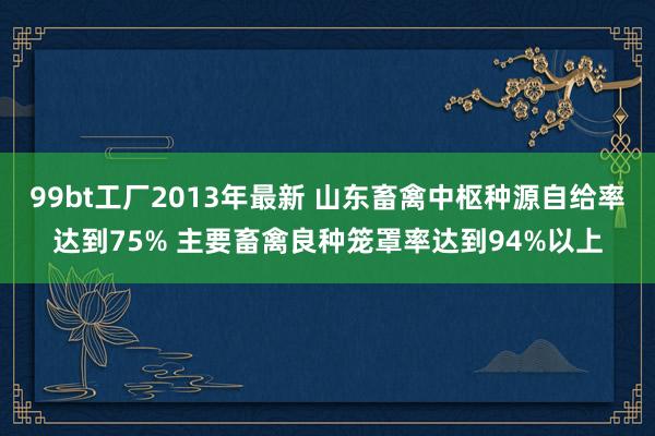 99bt工厂2013年最新 山东畜禽中枢种源自给率达到75% 主要畜禽良种笼罩率达到94%以上