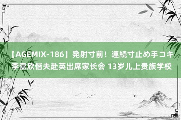 【AGEMIX-186】発射寸前！連続寸止め手コキ 李嘉欣偕夫赴英出席家长会 13岁儿上贵族学校