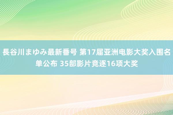 長谷川まゆみ最新番号 第17届亚洲电影大奖入围名单公布 35部影片竞逐16项大奖