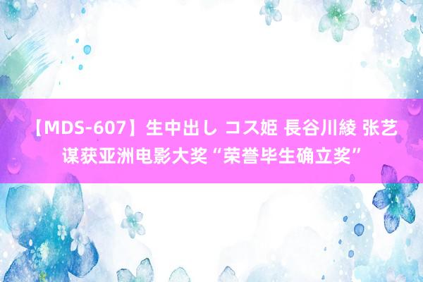 【MDS-607】生中出し コス姫 長谷川綾 张艺谋获亚洲电影大奖“荣誉毕生确立奖”