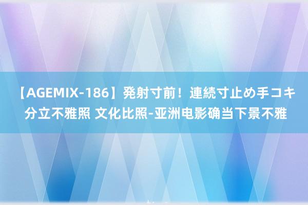 【AGEMIX-186】発射寸前！連続寸止め手コキ 分立不雅照 文化比照-亚洲电影确当下景不雅