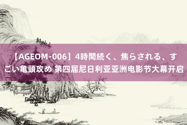 【AGEOM-006】4時間続く、焦らされる、すごい亀頭攻め 第四届尼日利亚亚洲电影节大幕开启