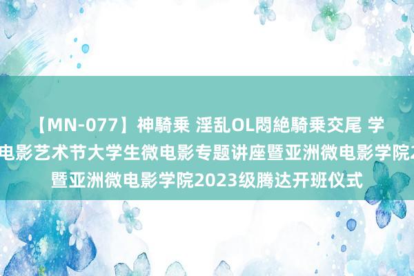 【MN-077】神騎乗 淫乱OL悶絶騎乗交尾 学校举行第十届亚洲微电影艺术节大学生微电影专题讲座暨亚洲微电影学院2023级腾达开班仪式