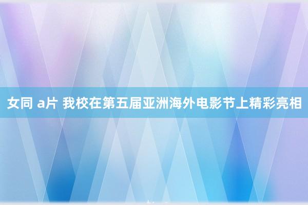 女同 a片 我校在第五届亚洲海外电影节上精彩亮相