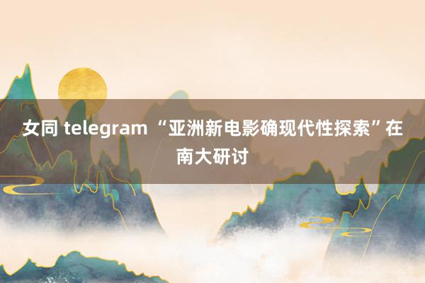 女同 telegram “亚洲新电影确现代性探索”在南大研讨