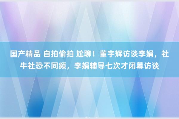 国产精品 自拍偷拍 尬聊！董宇辉访谈李娟，社牛社恐不同频，李娟辅导七次才闭幕访谈