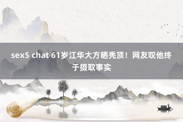 sex5 chat 61岁江华大方晒秃顶！网友叹他终于摄取事实