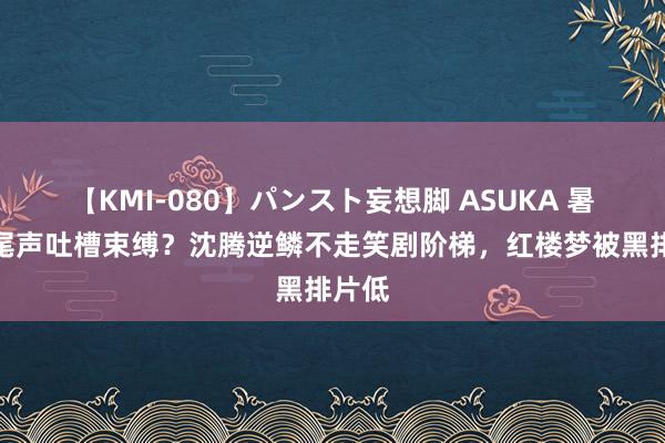 【KMI-080】パンスト妄想脚 ASUKA 暑期档尾声吐槽束缚？沈腾逆鳞不走笑剧阶梯，红楼梦被黑排片低