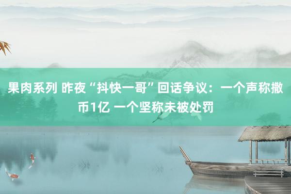 果肉系列 昨夜“抖快一哥”回话争议：一个声称撒币1亿 一个坚称未被处罚