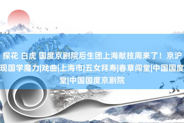 探花 白虎 国度京剧院后生团上海献技周来了！京沪联手展现国学魔力|戏曲|上海市|五女拜寿|春草闯堂|中国国度京剧院