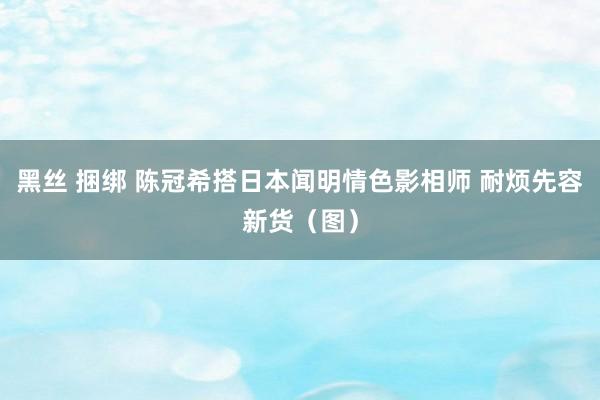 黑丝 捆绑 陈冠希搭日本闻明情色影相师 耐烦先容新货（图）