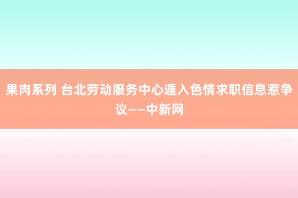 果肉系列 台北劳动服务中心遁入色情求职信息惹争议——中新网