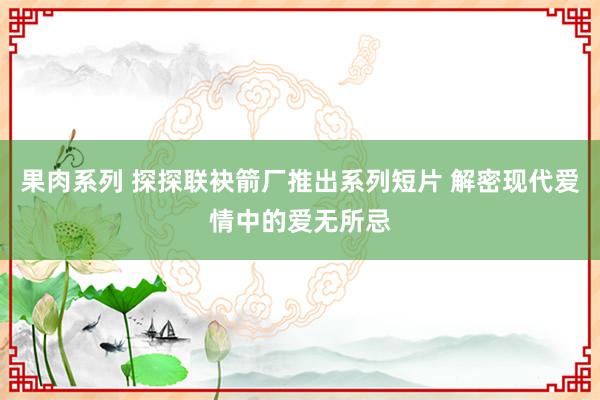 果肉系列 探探联袂箭厂推出系列短片 解密现代爱情中的爱无所忌