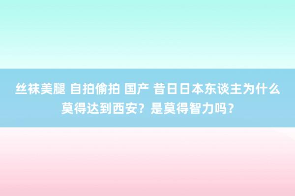 丝袜美腿 自拍偷拍 国产 昔日日本东谈主为什么莫得达到西安？是莫得智力吗？