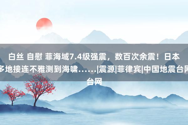 白丝 自慰 菲海域7.4级强震，数百次余震！日本多地接连不雅测到海啸……|震源|菲律宾|中国地震台网