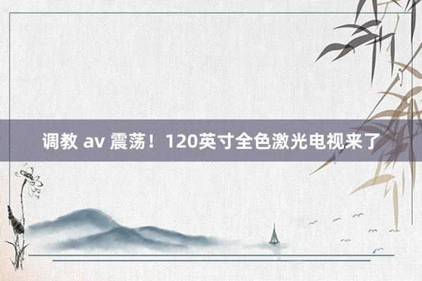 调教 av 震荡！120英寸全色激光电视来了