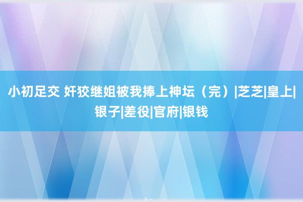 小初足交 奸狡继姐被我捧上神坛（完）|芝芝|皇上|银子|差役|官府|银钱