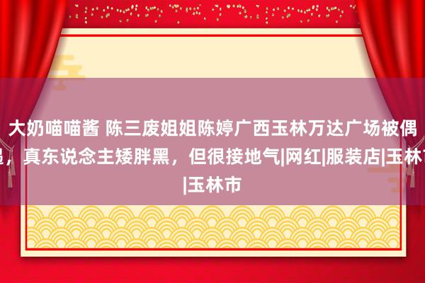 大奶喵喵酱 陈三废姐姐陈婷广西玉林万达广场被偶遇，真东说念主矮胖黑，但很接地气|网红|服装店|玉林市