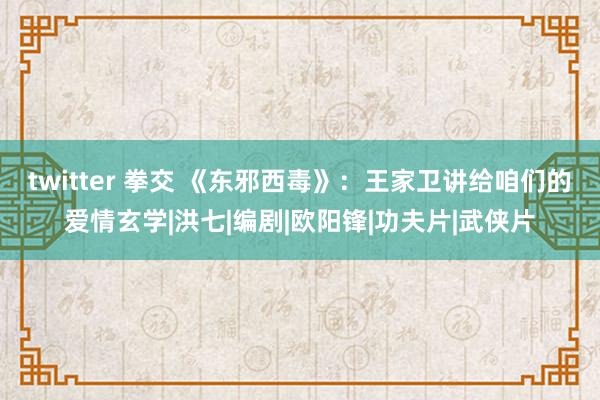 twitter 拳交 《东邪西毒》：王家卫讲给咱们的爱情玄学|洪七|编剧|欧阳锋|功夫片|武侠片