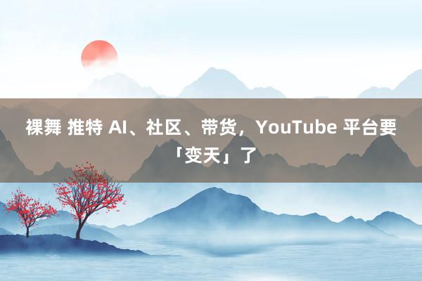 裸舞 推特 AI、社区、带货，YouTube 平台要「变天」了