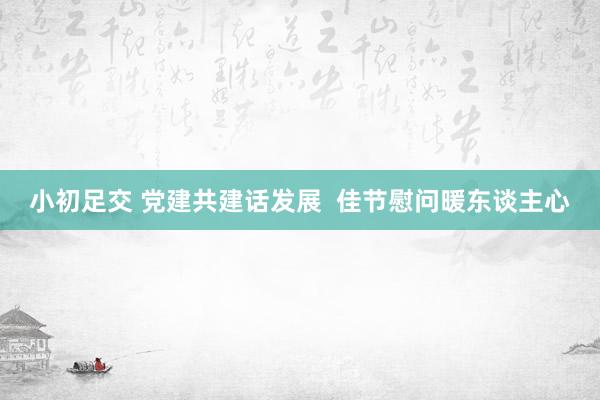 小初足交 党建共建话发展  佳节慰问暖东谈主心