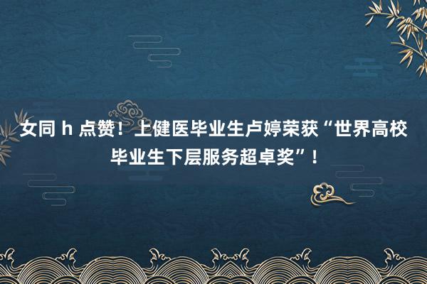 女同 h 点赞！上健医毕业生卢婷荣获“世界高校毕业生下层服务超卓奖”！