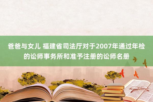 爸爸与女儿 福建省司法厅对于2007年通过年检的讼师事务所和准予注册的讼师名册