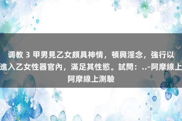 调教 3 甲男見乙女頗具神情，頓興淫念，強行以手指進入乙女性器官內，滿足其性慾。試問：..-阿摩線上測驗