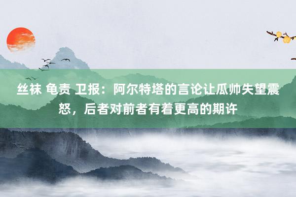 丝袜 龟责 卫报：阿尔特塔的言论让瓜帅失望震怒，后者对前者有着更高的期许