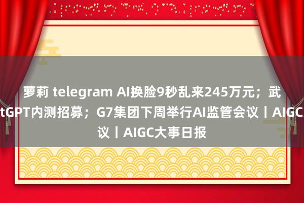 萝莉 telegram AI换脸9秒乱来245万元；武大版ChatGPT内测招募；G7集团下周举行AI监管会议丨AIGC大事日报