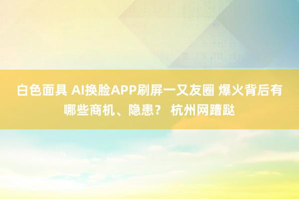 白色面具 AI换脸APP刷屏一又友圈 爆火背后有哪些商机、隐患？ 杭州网蹧跶