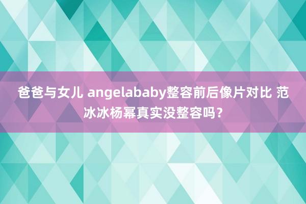 爸爸与女儿 angelababy整容前后像片对比 范冰冰杨幂真实没整容吗？