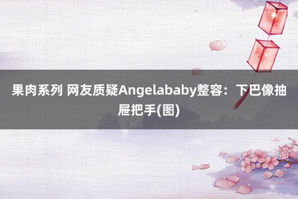 果肉系列 网友质疑Angelababy整容：下巴像抽屉把手(图)