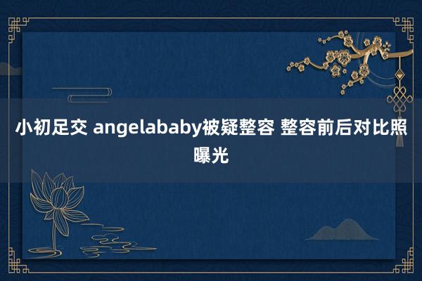 小初足交 angelababy被疑整容 整容前后对比照曝光