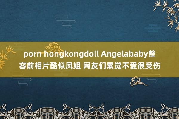 porn hongkongdoll Angelababy整容前相片酷似凤姐 网友们累觉不爱很受伤