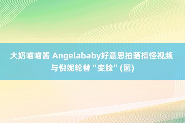 大奶喵喵酱 Angelababy好意思拍晒搞怪视频 与倪妮轮替“变脸”(图)