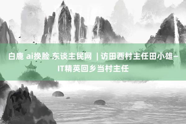 白鹿 ai换脸 东谈主民网  | 访田西村主任田小雄—IT精英回乡当村主任