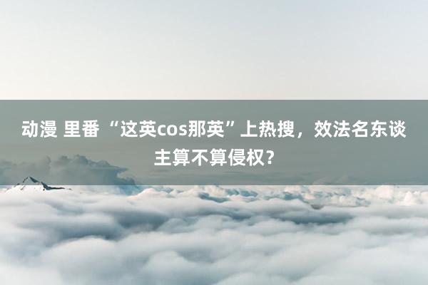 动漫 里番 “这英cos那英”上热搜，效法名东谈主算不算侵权？