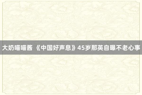 大奶喵喵酱 《中国好声息》45岁那英自曝不老心事