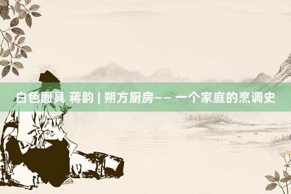 白色面具 蒋韵 | 朔方厨房—— 一个家庭的烹调史