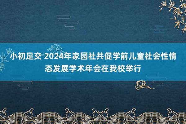 小初足交 2024年家园社共促学前儿童社会性情态发展学术年会在我校举行