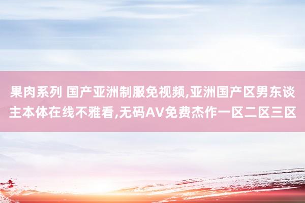 果肉系列 国产亚洲制服免视频，亚洲国产区男东谈主本体在线不雅看，无码AV免费杰作一区二区三区