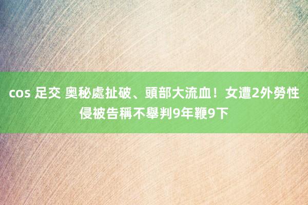 cos 足交 奥秘處扯破、頭部大流血！女遭2外勞性侵　被告稱不舉判9年鞭9下